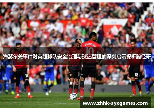 海瑟尔关事件对英超球队安全治理与球迷管理的深刻启示探析路径研