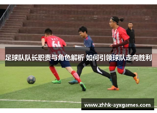 足球队队长职责与角色解析 如何引领球队走向胜利