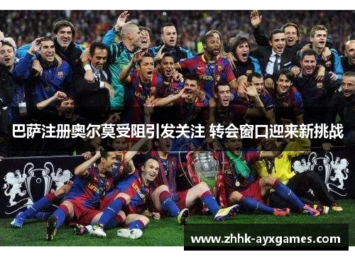 巴萨注册奥尔莫受阻引发关注 转会窗口迎来新挑战