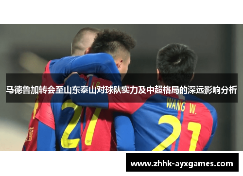 马德鲁加转会至山东泰山对球队实力及中超格局的深远影响分析